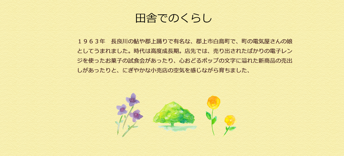 １９６３年　長良川の鮎や郡上踊りで有名な、郡上市白鳥町で、町の電気屋さんの娘としてうまれました。時代は高度成長期。店先では、売り出されたばかりの電子レンジを使ったお菓子の試食会があったり、心おどるポップの文字に溢れた新商品の売出しがあったりと、にぎやかな小売店の空気を感じながら育ちました、