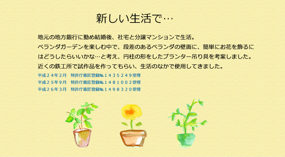 地元の地方銀行に勤め結婚後、社宅と分譲マンションで生活。
ベランダガーデンを楽しむ中で、段差のあるベランダの壁面に、簡単にお花を飾るにはどうしたらいいかな…と考え、円柱の形をしたプランター吊り具を考案しました。
近くの鉄工所で試作品を作ってもらい、生活のなかで使用してきました。
平成２４年２月　特許庁意匠登録№１４３５２４９受理
平成２５年９月　特許庁意匠登録№１４８１００２受理
平成２６年３月　特許庁意匠登録№１４９８３２０受理